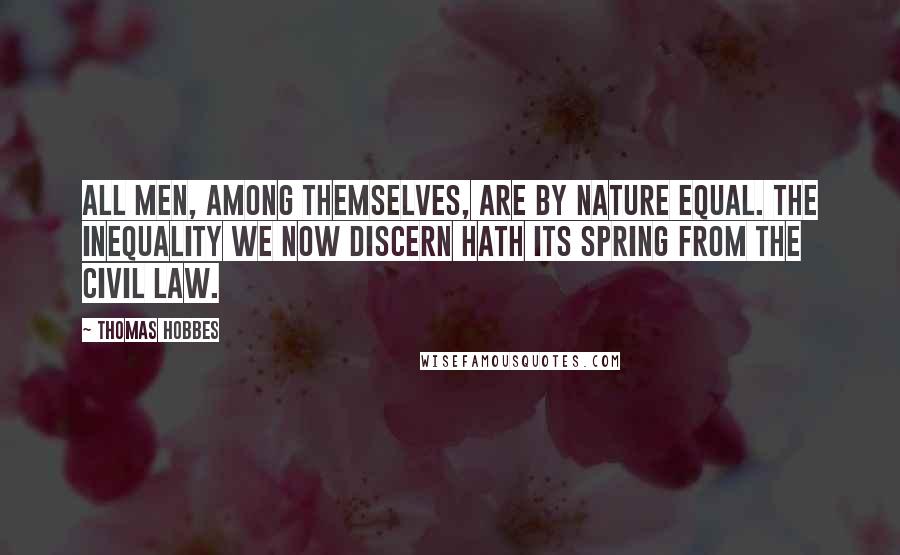 Thomas Hobbes Quotes: All men, among themselves, are by nature equal. The inequality we now discern hath its spring from the civil law.