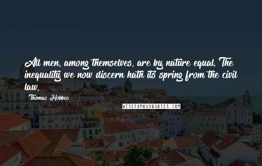 Thomas Hobbes Quotes: All men, among themselves, are by nature equal. The inequality we now discern hath its spring from the civil law.