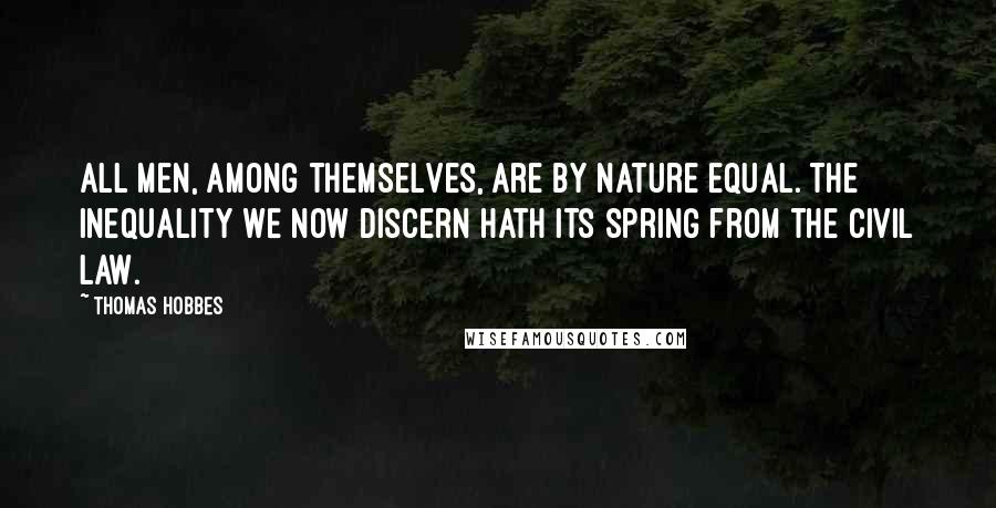 Thomas Hobbes Quotes: All men, among themselves, are by nature equal. The inequality we now discern hath its spring from the civil law.