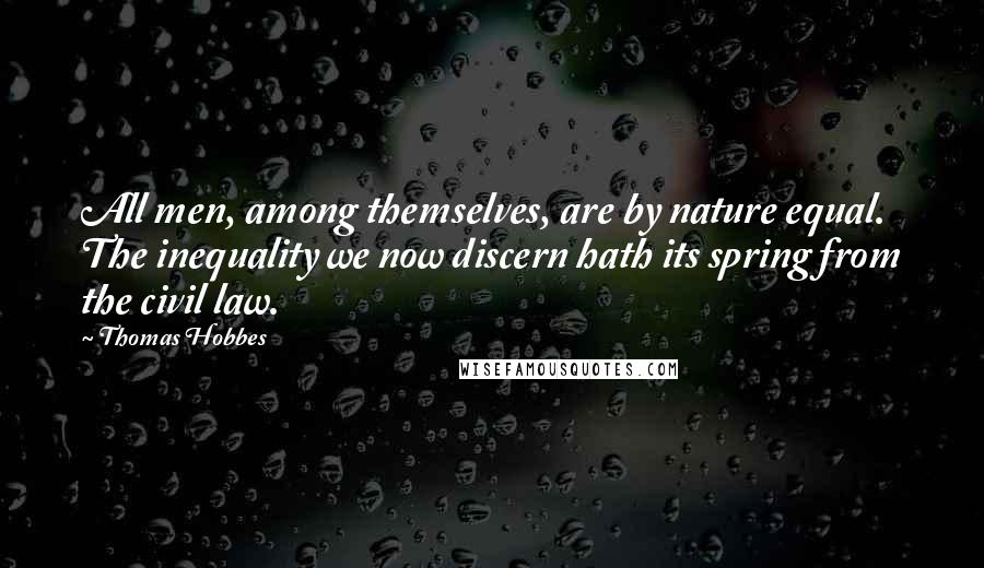 Thomas Hobbes Quotes: All men, among themselves, are by nature equal. The inequality we now discern hath its spring from the civil law.