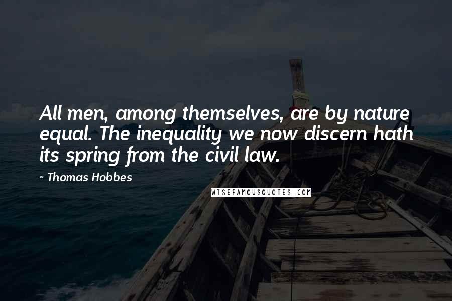 Thomas Hobbes Quotes: All men, among themselves, are by nature equal. The inequality we now discern hath its spring from the civil law.