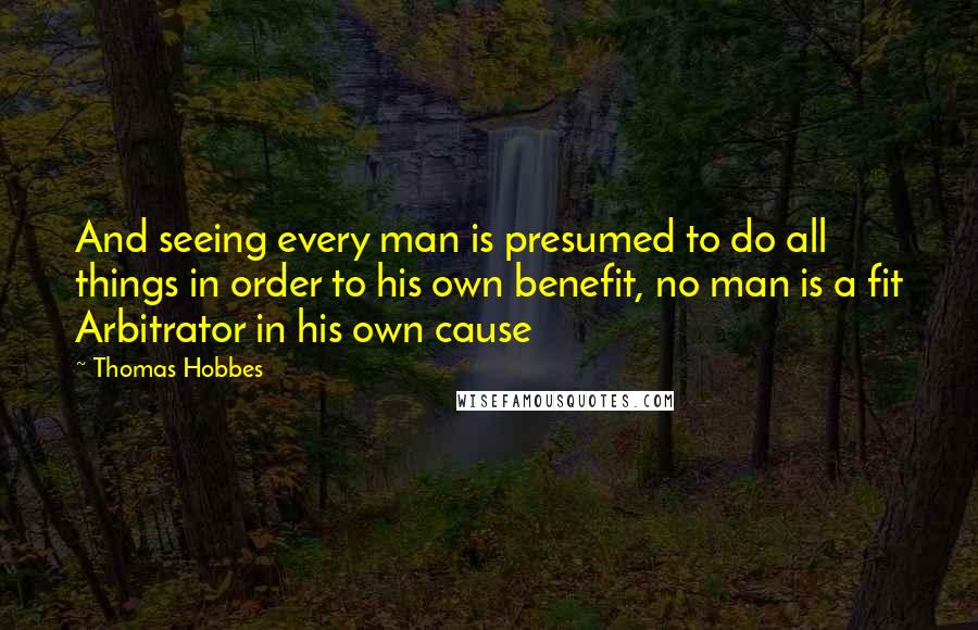 Thomas Hobbes Quotes: And seeing every man is presumed to do all things in order to his own benefit, no man is a fit Arbitrator in his own cause