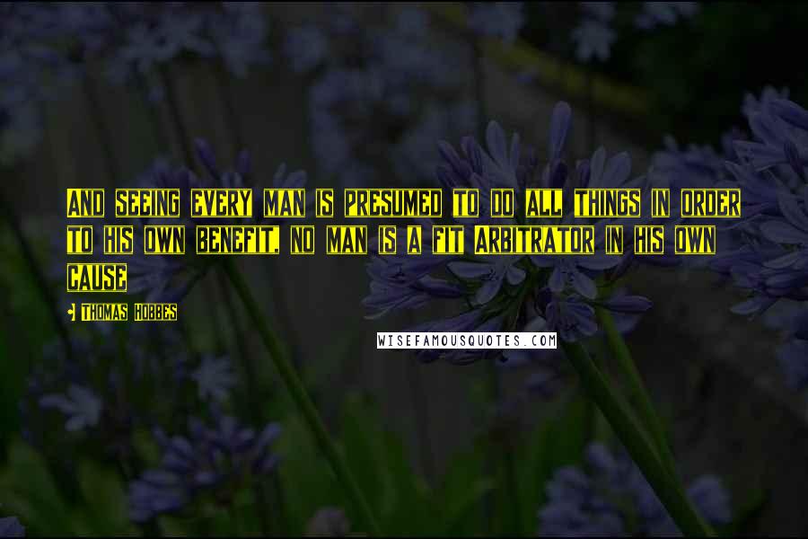 Thomas Hobbes Quotes: And seeing every man is presumed to do all things in order to his own benefit, no man is a fit Arbitrator in his own cause