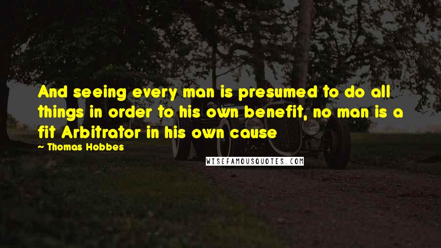 Thomas Hobbes Quotes: And seeing every man is presumed to do all things in order to his own benefit, no man is a fit Arbitrator in his own cause