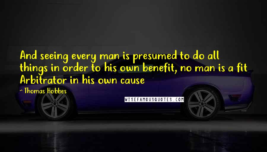 Thomas Hobbes Quotes: And seeing every man is presumed to do all things in order to his own benefit, no man is a fit Arbitrator in his own cause