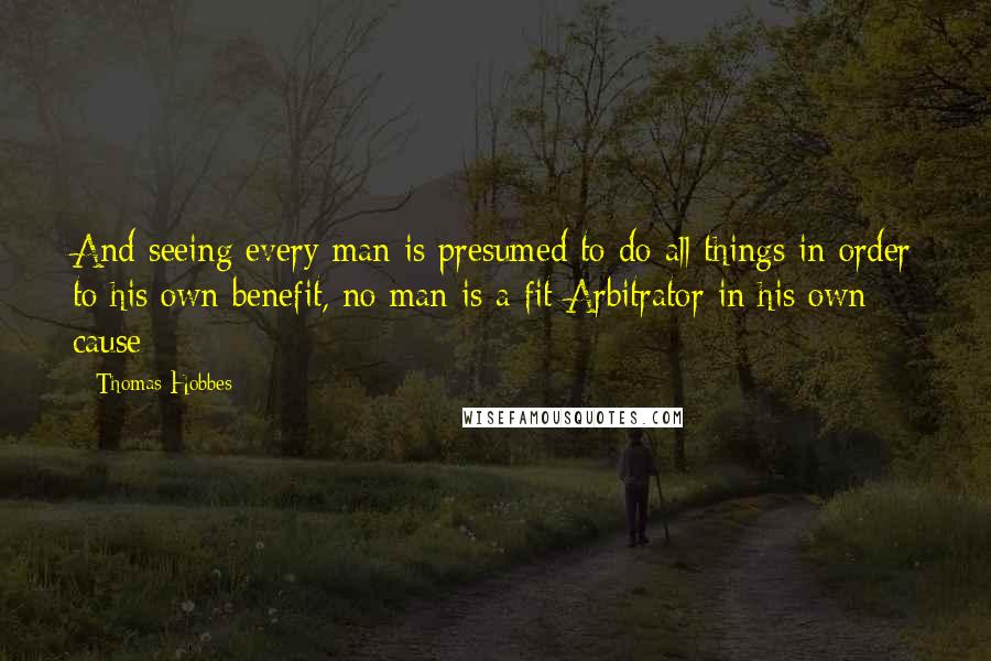 Thomas Hobbes Quotes: And seeing every man is presumed to do all things in order to his own benefit, no man is a fit Arbitrator in his own cause