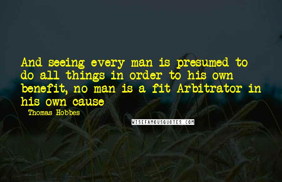 Thomas Hobbes Quotes: And seeing every man is presumed to do all things in order to his own benefit, no man is a fit Arbitrator in his own cause