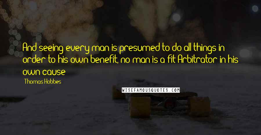 Thomas Hobbes Quotes: And seeing every man is presumed to do all things in order to his own benefit, no man is a fit Arbitrator in his own cause