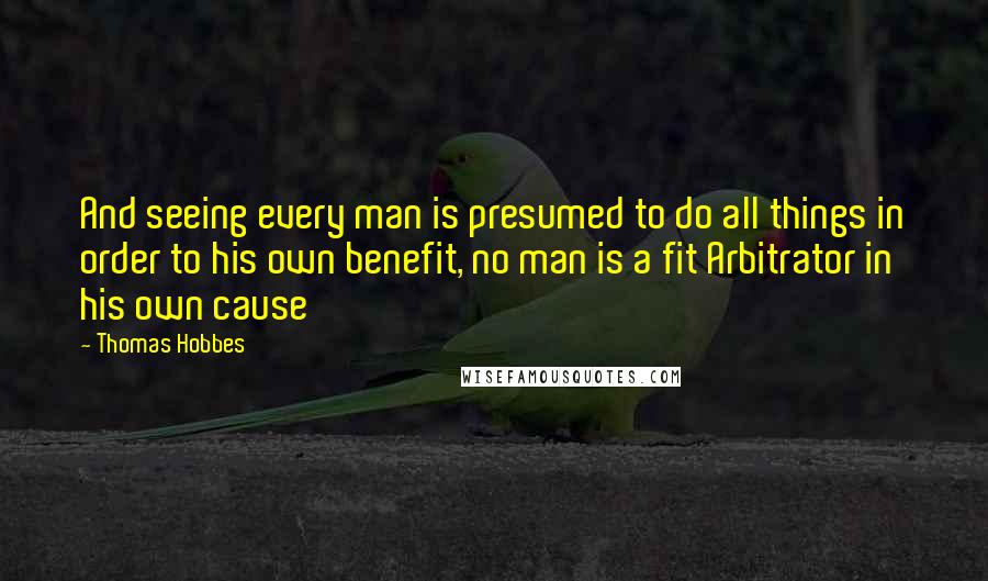 Thomas Hobbes Quotes: And seeing every man is presumed to do all things in order to his own benefit, no man is a fit Arbitrator in his own cause