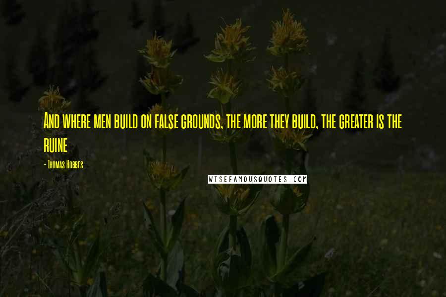 Thomas Hobbes Quotes: And where men build on false grounds, the more they build, the greater is the ruine