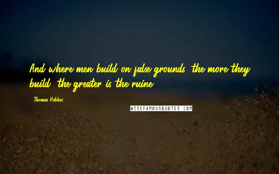 Thomas Hobbes Quotes: And where men build on false grounds, the more they build, the greater is the ruine
