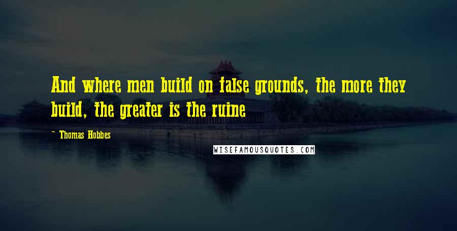 Thomas Hobbes Quotes: And where men build on false grounds, the more they build, the greater is the ruine