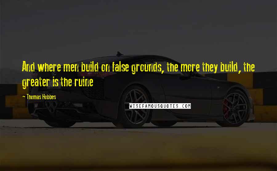 Thomas Hobbes Quotes: And where men build on false grounds, the more they build, the greater is the ruine