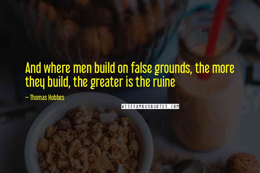 Thomas Hobbes Quotes: And where men build on false grounds, the more they build, the greater is the ruine