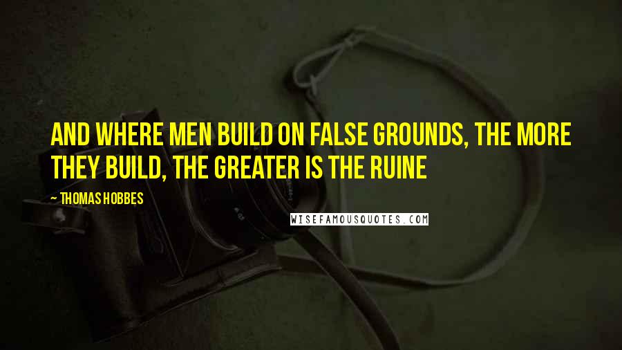 Thomas Hobbes Quotes: And where men build on false grounds, the more they build, the greater is the ruine