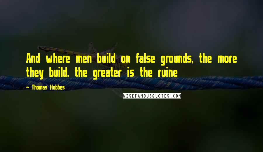 Thomas Hobbes Quotes: And where men build on false grounds, the more they build, the greater is the ruine