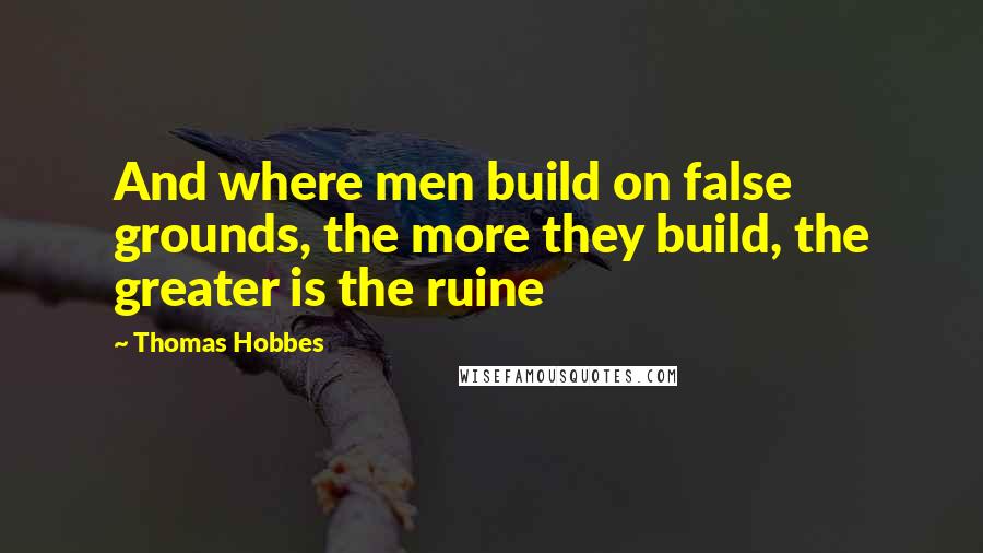 Thomas Hobbes Quotes: And where men build on false grounds, the more they build, the greater is the ruine