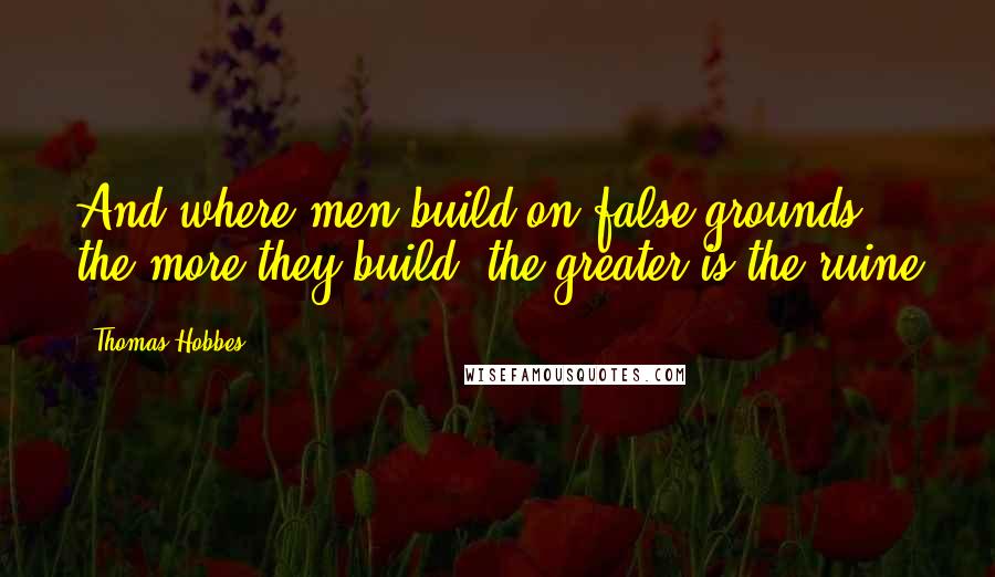 Thomas Hobbes Quotes: And where men build on false grounds, the more they build, the greater is the ruine