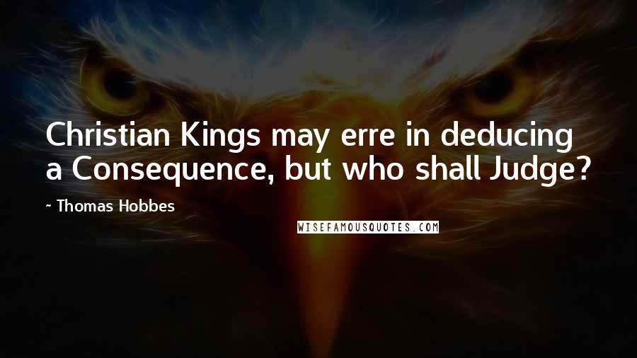 Thomas Hobbes Quotes: Christian Kings may erre in deducing a Consequence, but who shall Judge?