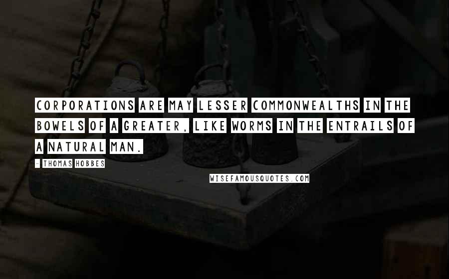 Thomas Hobbes Quotes: Corporations are may lesser commonwealths in the bowels of a greater, like worms in the entrails of a natural man.