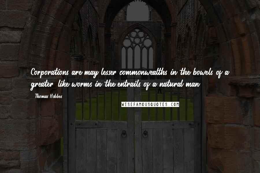 Thomas Hobbes Quotes: Corporations are may lesser commonwealths in the bowels of a greater, like worms in the entrails of a natural man.