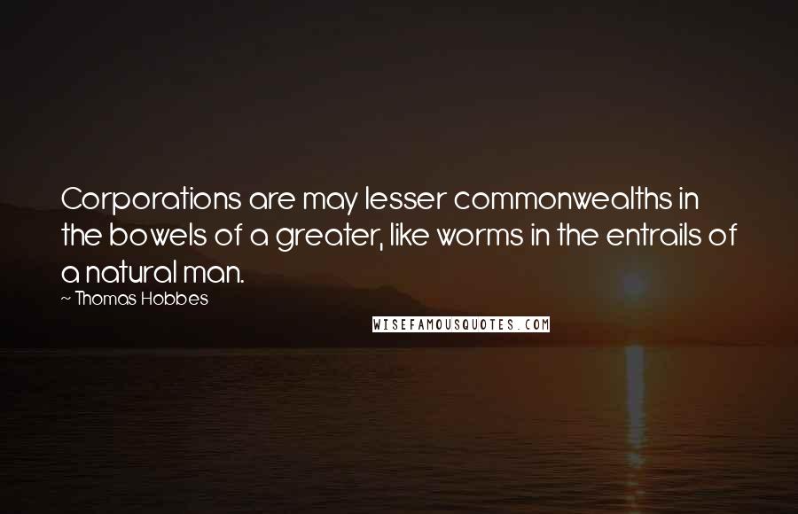 Thomas Hobbes Quotes: Corporations are may lesser commonwealths in the bowels of a greater, like worms in the entrails of a natural man.