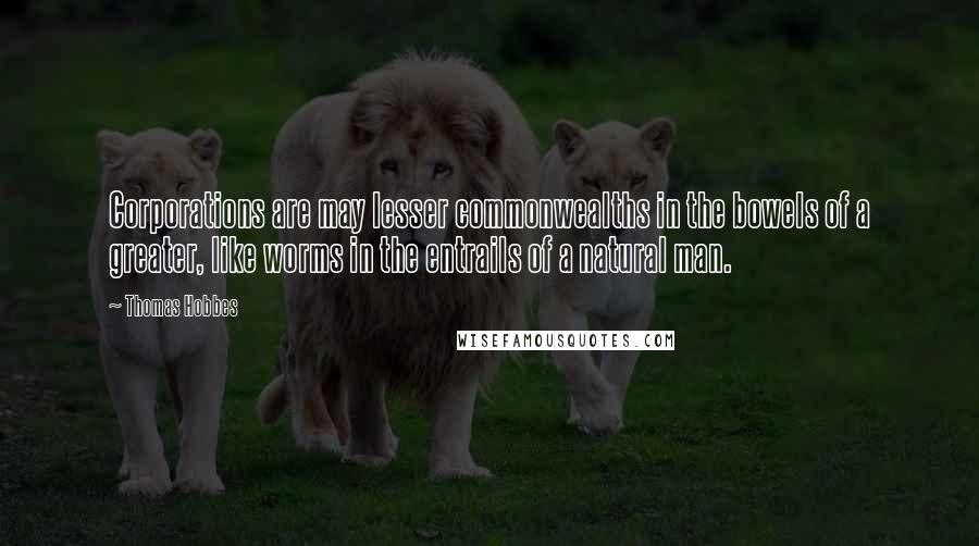 Thomas Hobbes Quotes: Corporations are may lesser commonwealths in the bowels of a greater, like worms in the entrails of a natural man.