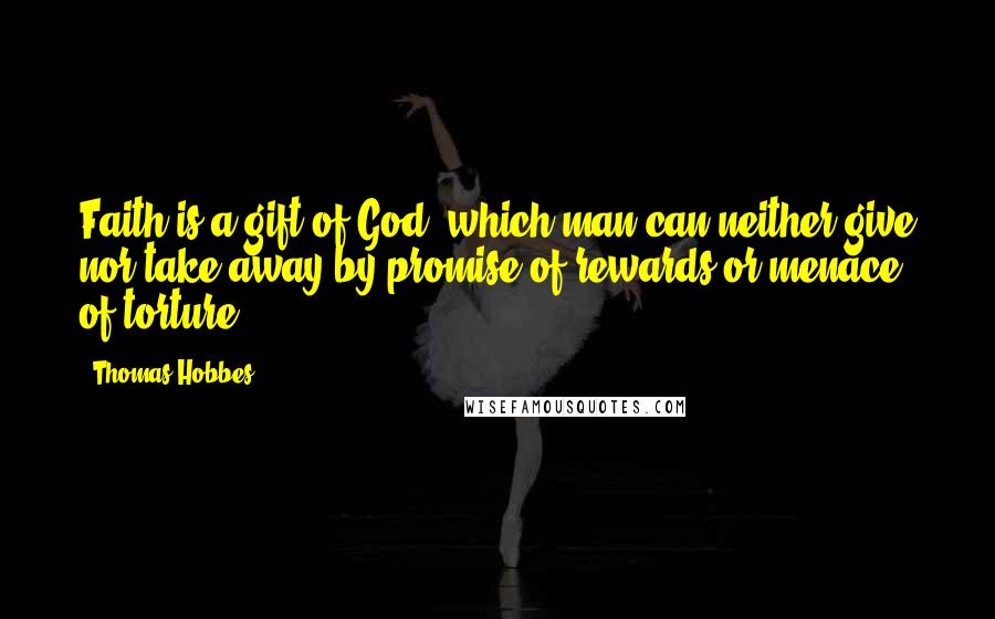 Thomas Hobbes Quotes: Faith is a gift of God, which man can neither give nor take away by promise of rewards or menace of torture.