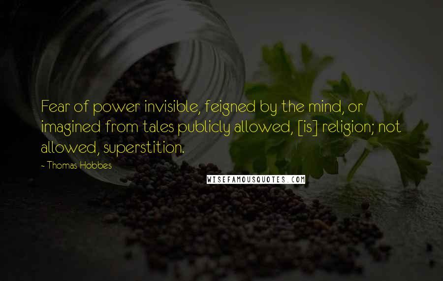 Thomas Hobbes Quotes: Fear of power invisible, feigned by the mind, or imagined from tales publicly allowed, [is] religion; not allowed, superstition.