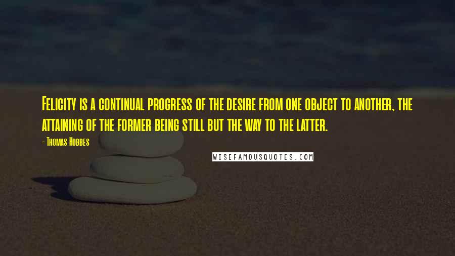 Thomas Hobbes Quotes: Felicity is a continual progress of the desire from one object to another, the attaining of the former being still but the way to the latter.