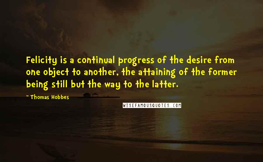 Thomas Hobbes Quotes: Felicity is a continual progress of the desire from one object to another, the attaining of the former being still but the way to the latter.