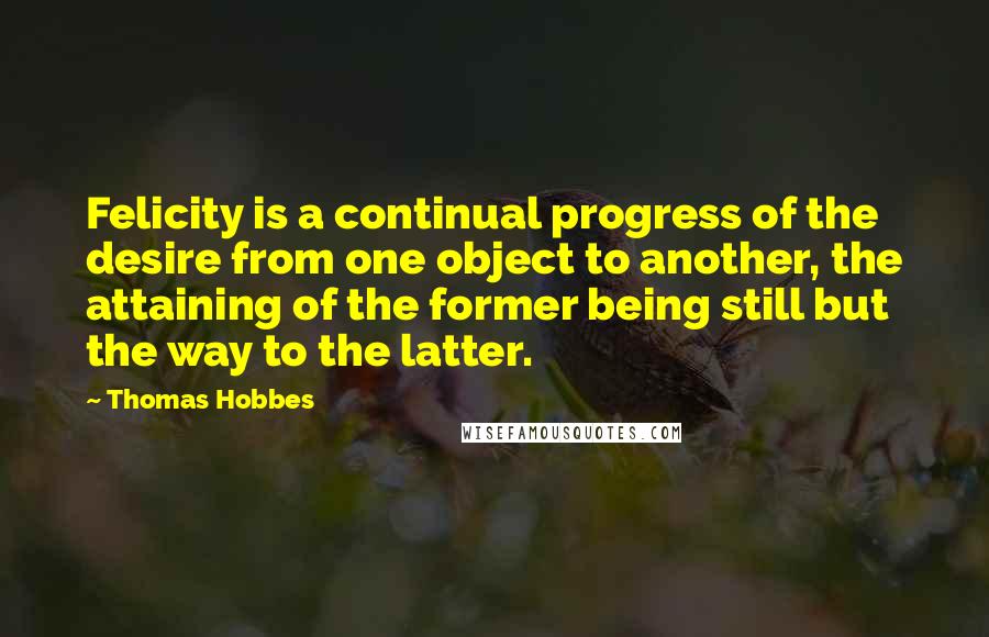 Thomas Hobbes Quotes: Felicity is a continual progress of the desire from one object to another, the attaining of the former being still but the way to the latter.