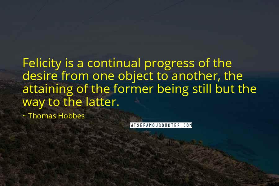 Thomas Hobbes Quotes: Felicity is a continual progress of the desire from one object to another, the attaining of the former being still but the way to the latter.