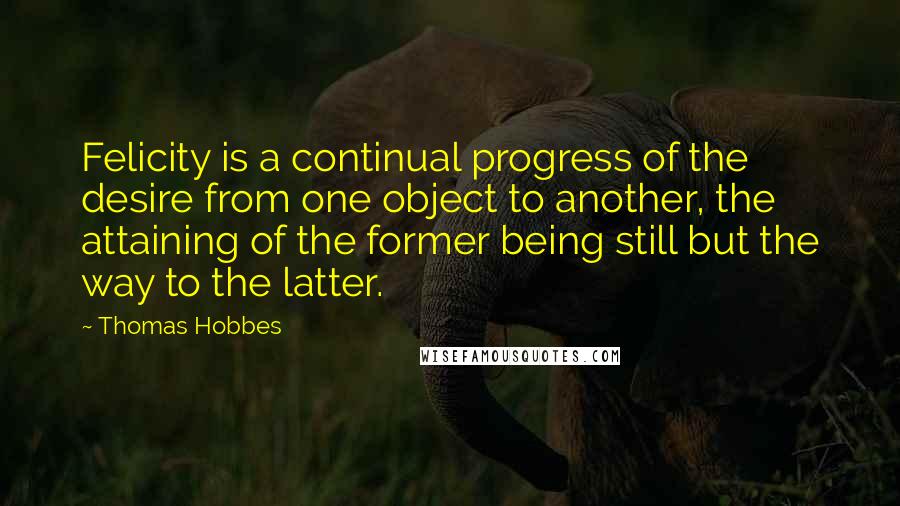 Thomas Hobbes Quotes: Felicity is a continual progress of the desire from one object to another, the attaining of the former being still but the way to the latter.