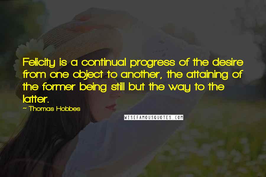 Thomas Hobbes Quotes: Felicity is a continual progress of the desire from one object to another, the attaining of the former being still but the way to the latter.