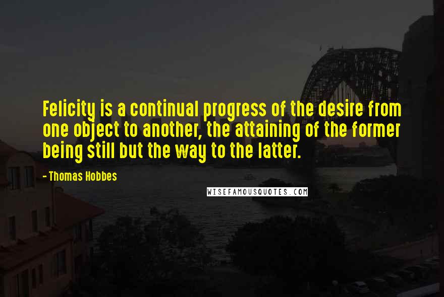 Thomas Hobbes Quotes: Felicity is a continual progress of the desire from one object to another, the attaining of the former being still but the way to the latter.