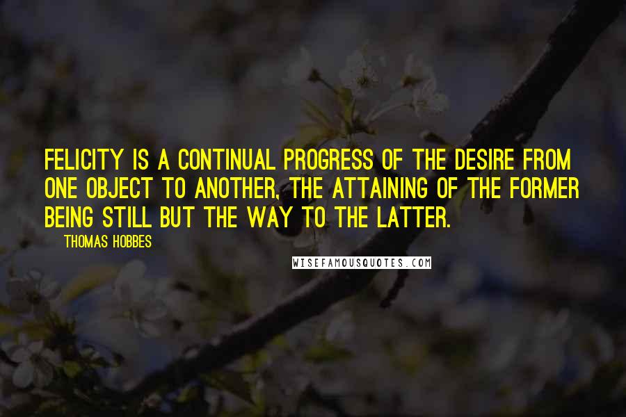 Thomas Hobbes Quotes: Felicity is a continual progress of the desire from one object to another, the attaining of the former being still but the way to the latter.