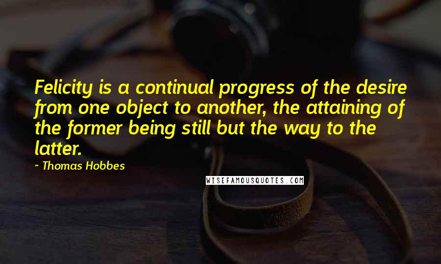 Thomas Hobbes Quotes: Felicity is a continual progress of the desire from one object to another, the attaining of the former being still but the way to the latter.