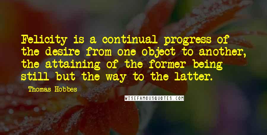 Thomas Hobbes Quotes: Felicity is a continual progress of the desire from one object to another, the attaining of the former being still but the way to the latter.