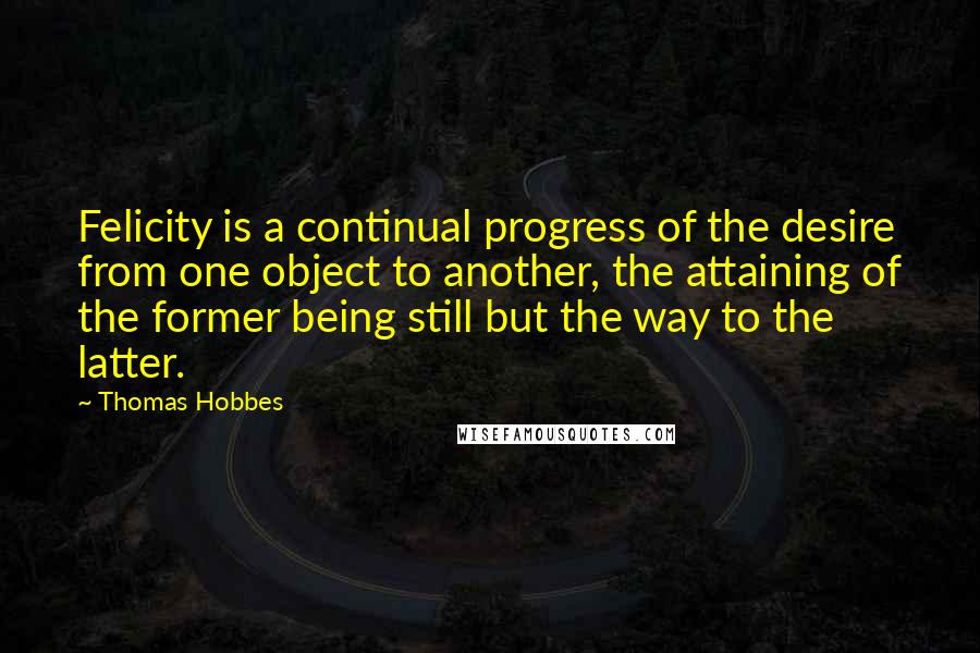 Thomas Hobbes Quotes: Felicity is a continual progress of the desire from one object to another, the attaining of the former being still but the way to the latter.