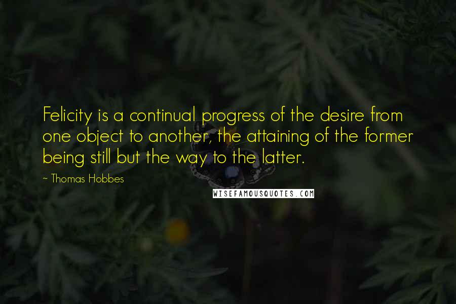 Thomas Hobbes Quotes: Felicity is a continual progress of the desire from one object to another, the attaining of the former being still but the way to the latter.