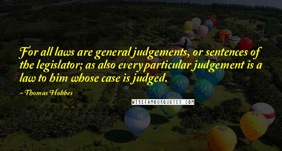 Thomas Hobbes Quotes: For all laws are general judgements, or sentences of the legislator; as also every particular judgement is a law to him whose case is judged.