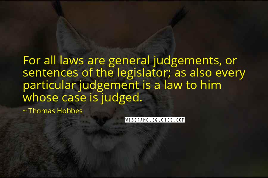 Thomas Hobbes Quotes: For all laws are general judgements, or sentences of the legislator; as also every particular judgement is a law to him whose case is judged.