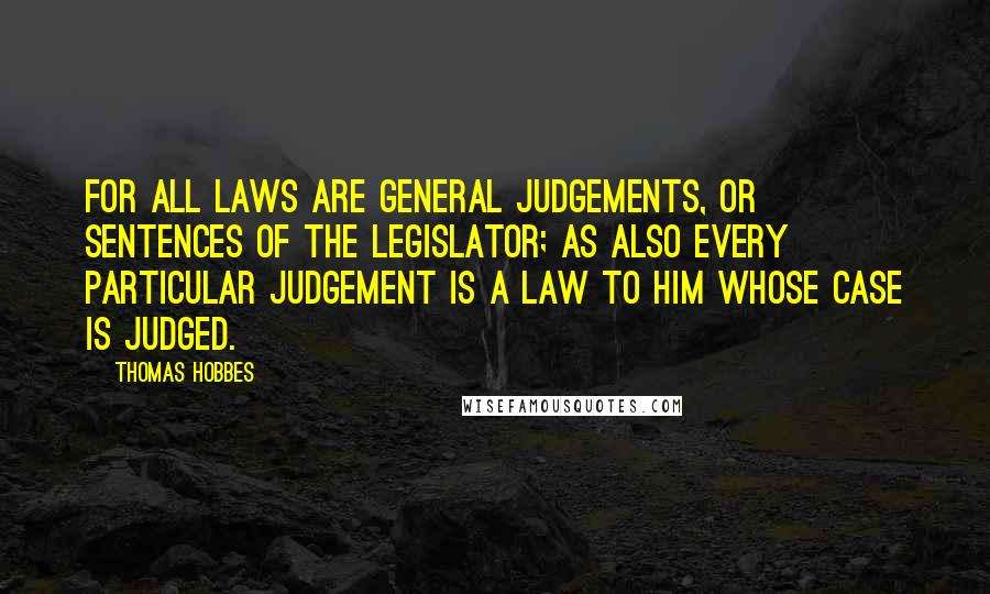 Thomas Hobbes Quotes: For all laws are general judgements, or sentences of the legislator; as also every particular judgement is a law to him whose case is judged.