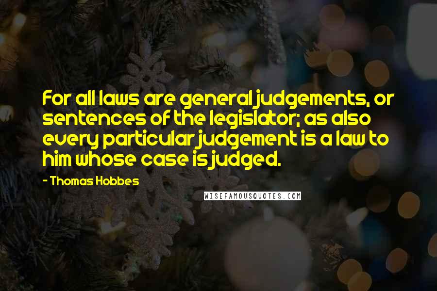 Thomas Hobbes Quotes: For all laws are general judgements, or sentences of the legislator; as also every particular judgement is a law to him whose case is judged.