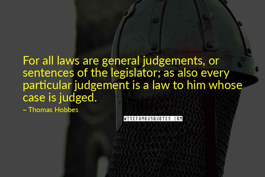 Thomas Hobbes Quotes: For all laws are general judgements, or sentences of the legislator; as also every particular judgement is a law to him whose case is judged.