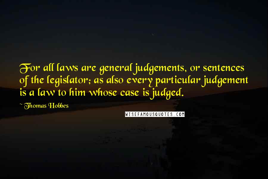 Thomas Hobbes Quotes: For all laws are general judgements, or sentences of the legislator; as also every particular judgement is a law to him whose case is judged.