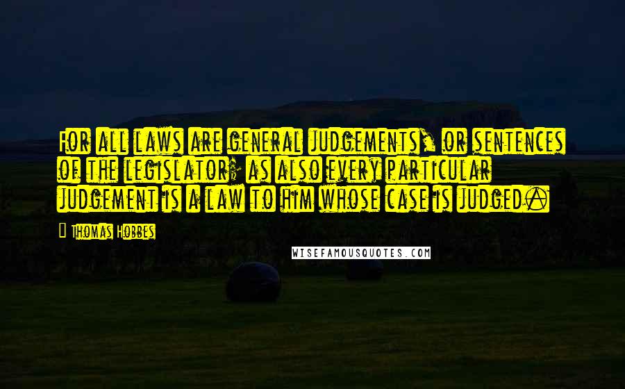 Thomas Hobbes Quotes: For all laws are general judgements, or sentences of the legislator; as also every particular judgement is a law to him whose case is judged.