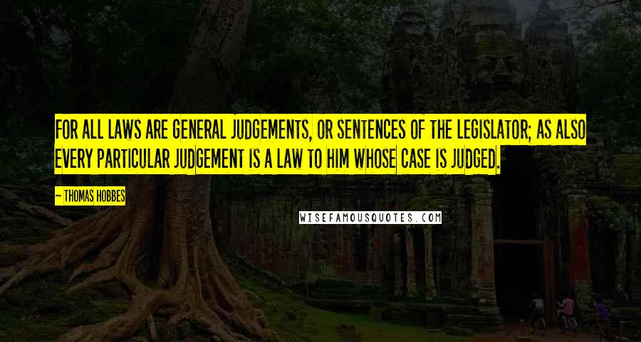 Thomas Hobbes Quotes: For all laws are general judgements, or sentences of the legislator; as also every particular judgement is a law to him whose case is judged.