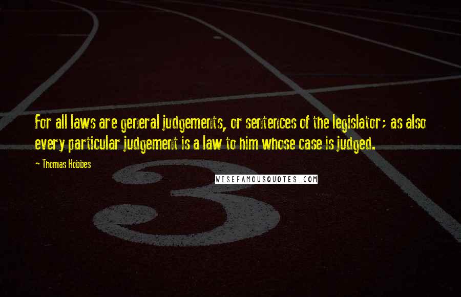 Thomas Hobbes Quotes: For all laws are general judgements, or sentences of the legislator; as also every particular judgement is a law to him whose case is judged.